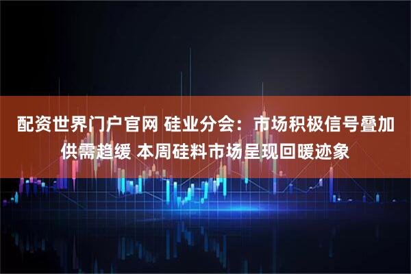 配资世界门户官网 硅业分会：市场积极信号叠加供需趋缓 本周硅料市场呈现回暖迹象