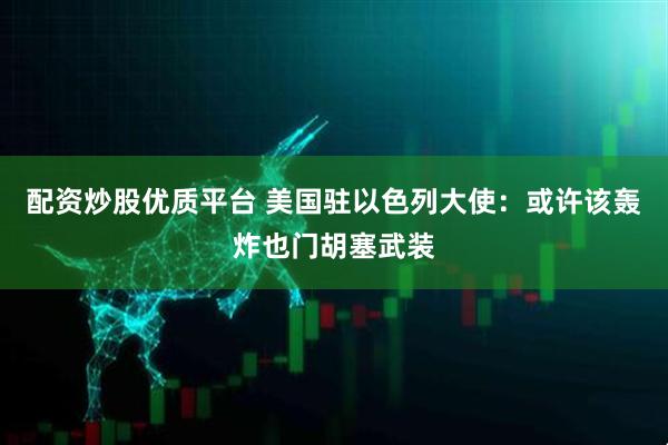 配资炒股优质平台 美国驻以色列大使：或许该轰炸也门胡塞武装