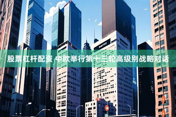 股票杠杆配资 中欧举行第十三轮高级别战略对话