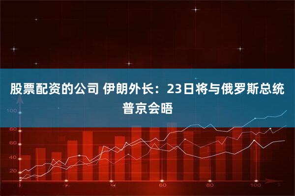 股票配资的公司 伊朗外长：23日将与俄罗斯总统普京会晤