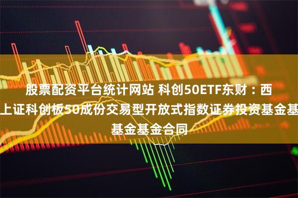 股票配资平台统计网站 科创50ETF东财 : 西藏东财上证科创板50成份交易型开放式指数证券投资基金基金合同