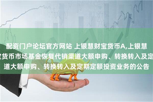 配资门户论坛官方网站 上银慧财宝货币A,上银慧财宝货币B: 上银慧财宝货币市场基金恢复代销渠道大额申购、转换转入及定期定额投资业务的公告