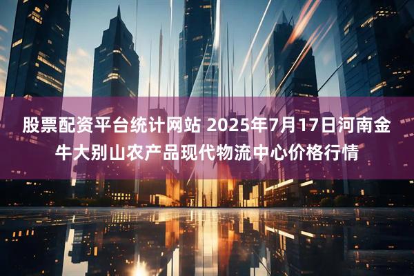 股票配资平台统计网站 2025年7月17日河南金牛大别山农产品现代物流中心价格行情