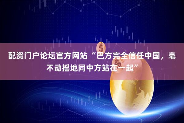配资门户论坛官方网站 “巴方完全信任中国，毫不动摇地同中方站在一起”