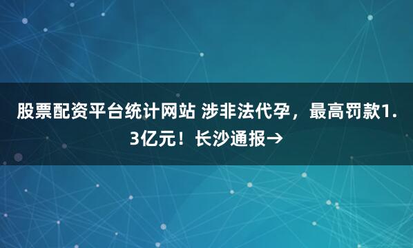 股票配资平台统计网站 涉非法代孕，最高罚款1.3亿元！长沙通报→