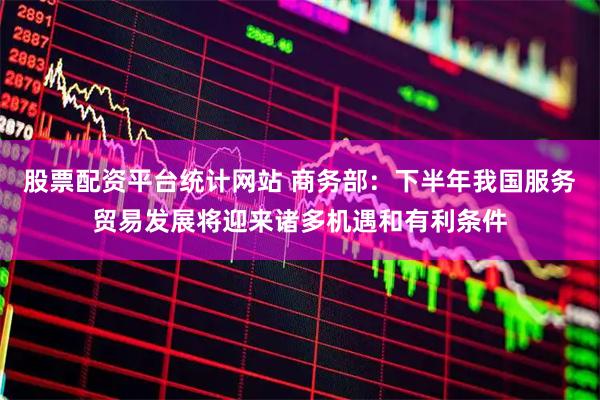 股票配资平台统计网站 商务部：下半年我国服务贸易发展将迎来诸多机遇和有利条件