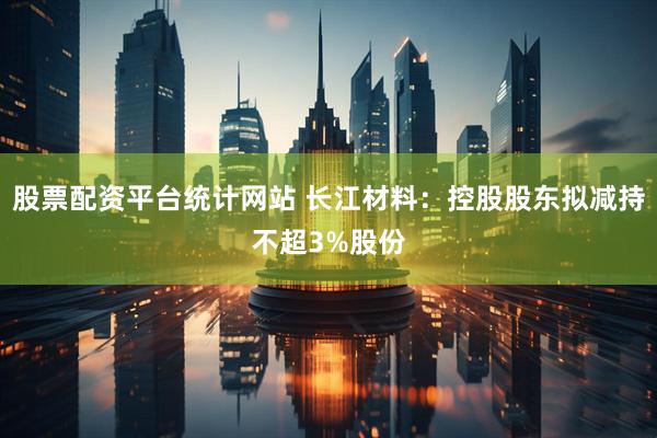 股票配资平台统计网站 长江材料：控股股东拟减持不超3%股份