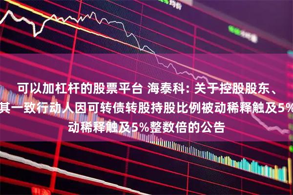 可以加杠杆的股票平台 海泰科: 关于控股股东、实际控制人及其一致行动人因可转债转股持股比例被动稀释触及5%整数倍的公告