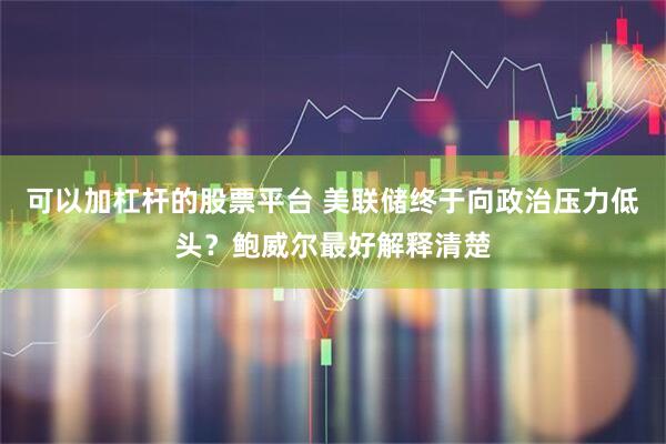 可以加杠杆的股票平台 美联储终于向政治压力低头？鲍威尔最好解释清楚