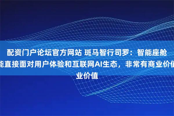 配资门户论坛官方网站 斑马智行司罗：智能座舱能直接面对用户体验和互联网AI生态，非常有商业价值
