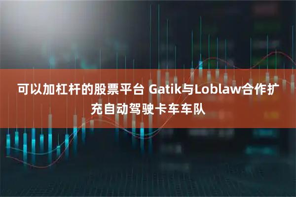 可以加杠杆的股票平台 Gatik与Loblaw合作扩充自动驾驶卡车车队