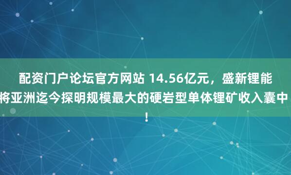 配资门户论坛官方网站 14.56亿元，盛新锂能将亚洲迄今探明规模最大的硬岩型单体锂矿收入囊中！