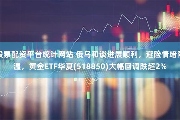 股票配资平台统计网站 俄乌和谈进展顺利，避险情绪降温，黄金ETF华夏(518850)大幅回调跌超2%