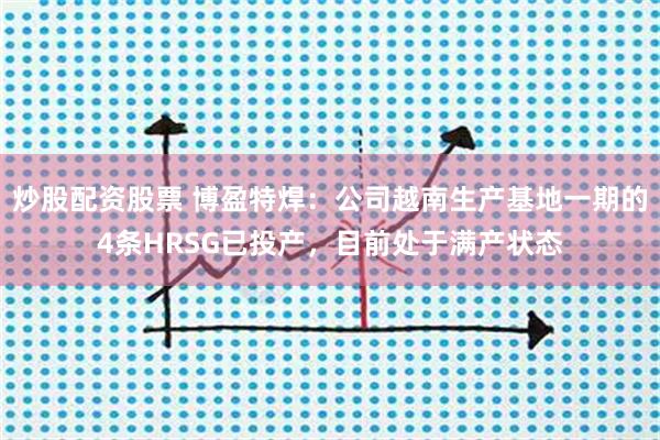 炒股配资股票 博盈特焊：公司越南生产基地一期的4条HRSG已投产，目前处于满产状态