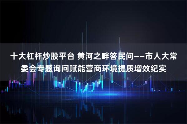 十大杠杆炒股平台 黄河之畔答民问——市人大常委会专题询问赋能营商环境提质增效纪实
